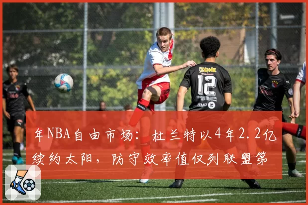 年NBA自由市场：杜兰特以4年2.2亿续约太阳，防守效率值仅列联盟第120位