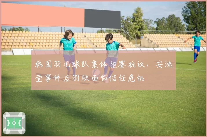 韩国羽毛球队集体拒赛抗议，安洗莹事件后羽联面临信任危机