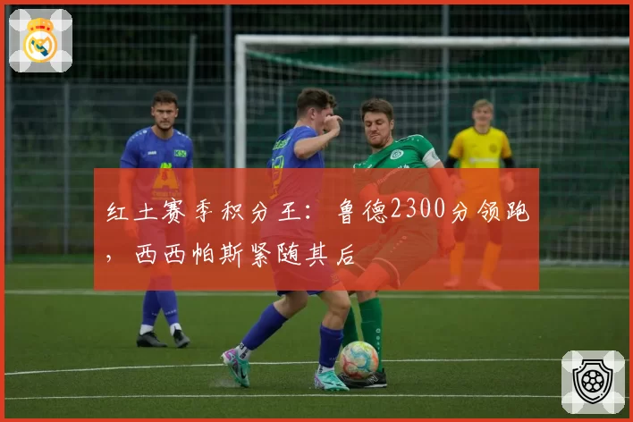 红土赛季积分王：鲁德2300分领跑，西西帕斯紧随其后