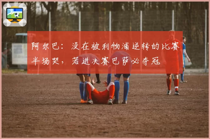 阿尔巴:没在被利物浦逆转的比赛半场哭,若进决赛巴萨必夺冠