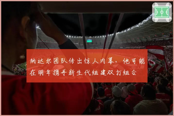 纳达尔团队传出惊人内幕，他可能在明年携手新生代组建双打组合