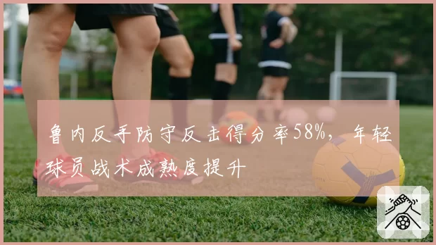鲁内反手防守反击得分率58%，年轻球员战术成熟度提升