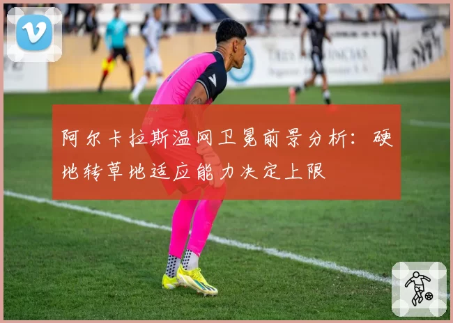 阿尔卡拉斯温网卫冕前景分析：硬地转草地适应能力决定上限