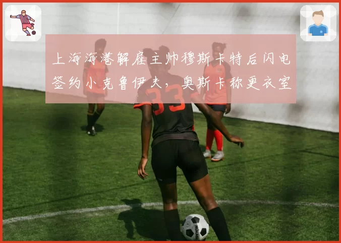 上海海港解雇主帅穆斯卡特后闪电签约小克鲁伊夫,奥斯卡称更衣室已分裂成两派__br_
