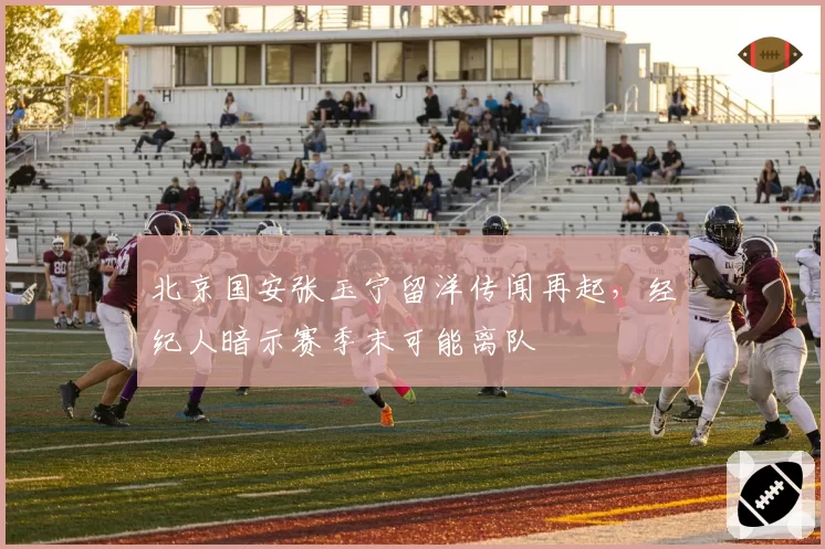 北京国安张玉宁留洋传闻再起，经纪人暗示赛季末可能离队