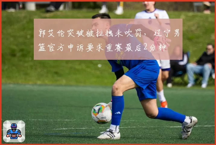 郭艾伦突破被拉拽未吹罚，辽宁男篮官方申诉要求重赛最后2分钟