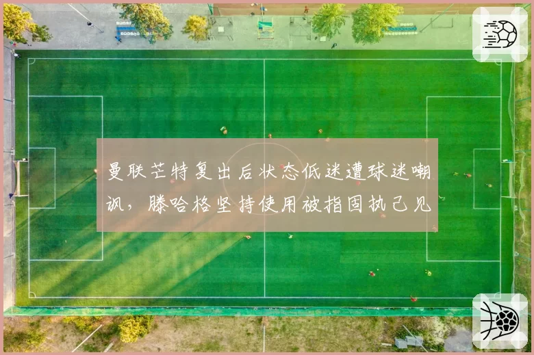 曼联芒特复出后状态低迷遭球迷嘲讽，滕哈格坚持使用被指固执己见