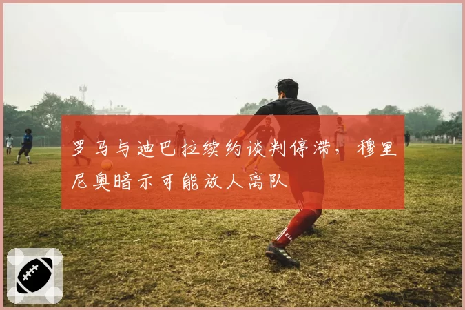 罗马与迪巴拉续约谈判停滞，穆里尼奥暗示可能放人离队