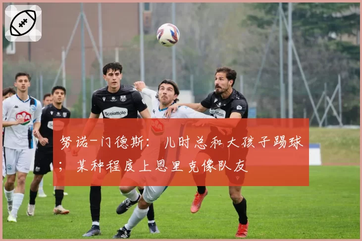 努诺-门德斯：儿时总和大孩子踢球；某种程度上恩里克像队友