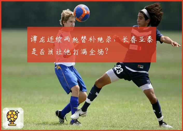 谭龙连续两轮替补绝杀,长春亚泰是否该让他打满全场?
