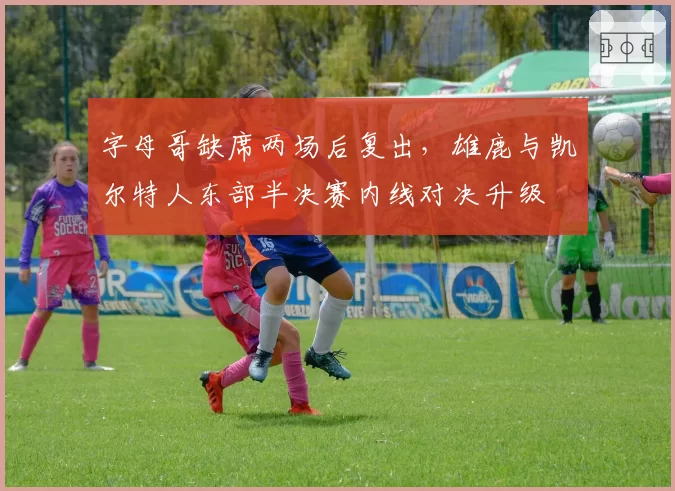 字母哥缺席两场后复出，雄鹿与凯尔特人东部半决赛内线对决升级