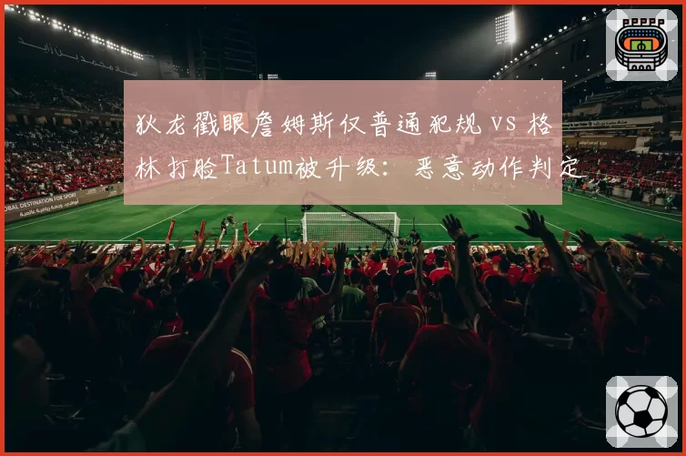 狄龙戳眼詹姆斯仅普通犯规 vs 格林打脸Tatum被升级:恶意动作判定标准在哪?