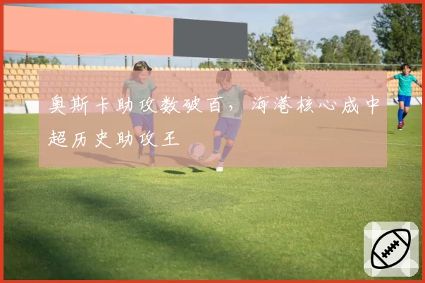 奥斯卡助攻数破百，海港核心成中超历史助攻王