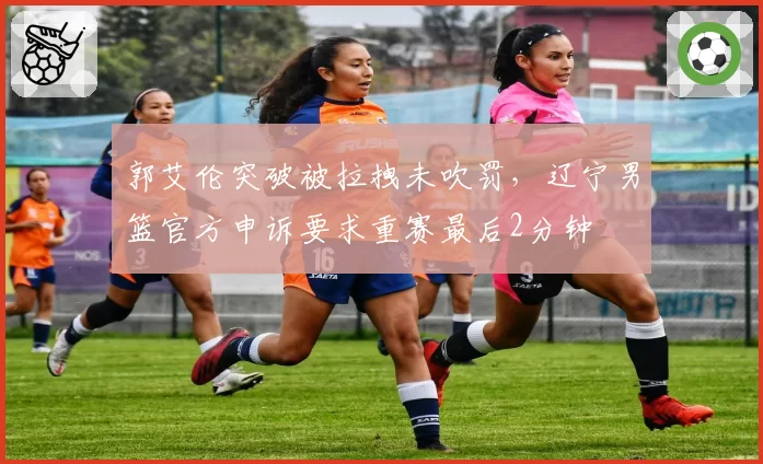 郭艾伦突破被拉拽未吹罚，辽宁男篮官方申诉要求重赛最后2分钟