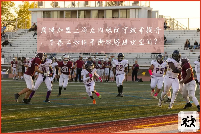 周琦加盟上海后内线防守效率提升，李春江如何平衡双塔进攻空间？
