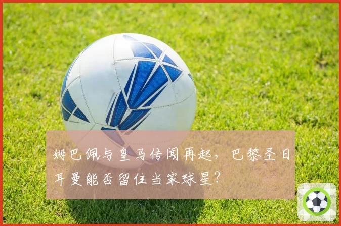 姆巴佩与皇马传闻再起，巴黎圣日耳曼能否留住当家球星？