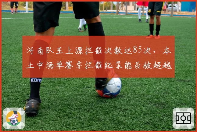 河南队王上源拦截次数达85次，本土中场单赛季拦截纪录能否被超越？