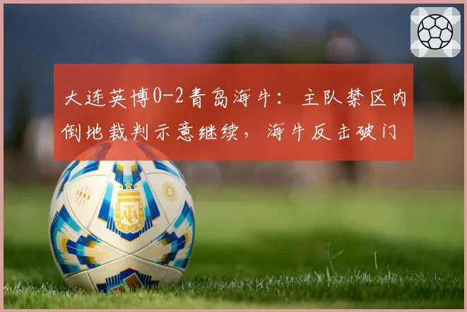 大连英博0-2青岛海牛：主队禁区内倒地裁判示意继续，海牛反击破门遭质疑