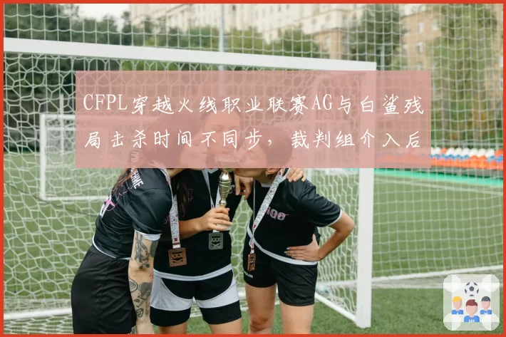 CFPL穿越火线职业联赛AG与白鲨残局击杀时间不同步，裁判组介入后维持原判