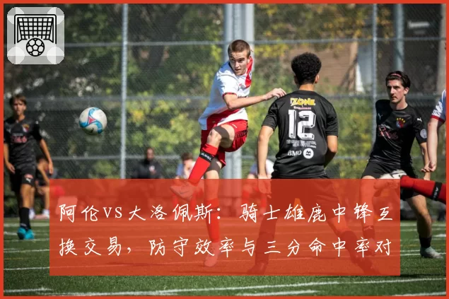 阿伦vs大洛佩斯:骑士雄鹿中锋互换交易,防守效率与三分命中率对比
