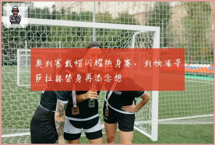 奥利塞戴帽闪耀热身赛，利物浦寻萨拉赫替身再添念想