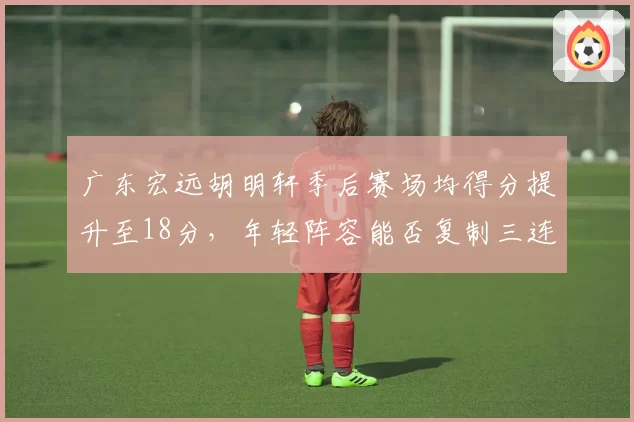 广东宏远胡明轩季后赛场均得分提升至18分，年轻阵容能否复制三连冠辉煌？