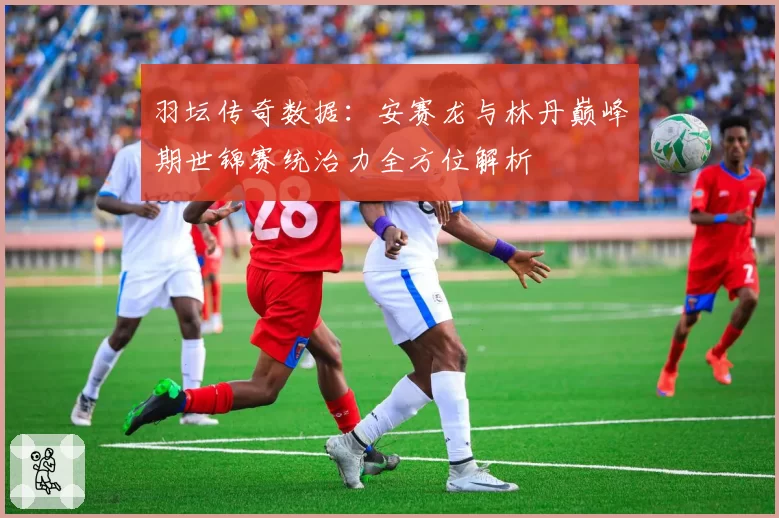 羽坛传奇数据:安赛龙与林丹巅峰期世锦赛统治力全方位解析
