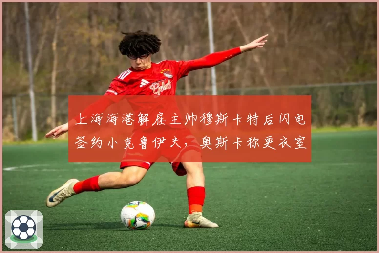 上海海港解雇主帅穆斯卡特后闪电签约小克鲁伊夫,奥斯卡称更衣室已分裂成两派__br_
