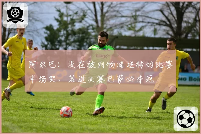 阿尔巴:没在被利物浦逆转的比赛半场哭,若进决赛巴萨必夺冠