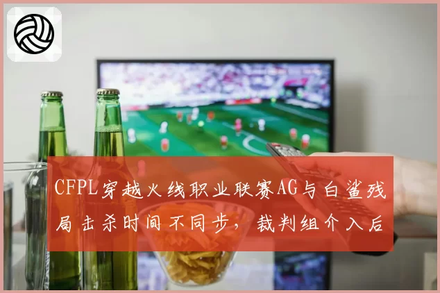 CFPL穿越火线职业联赛AG与白鲨残局击杀时间不同步，裁判组介入后维持原判