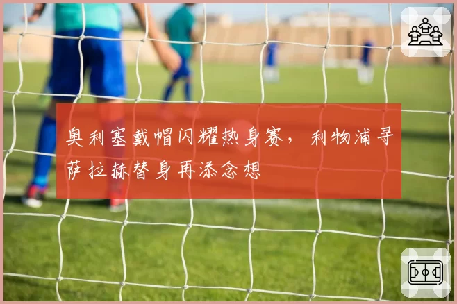 奥利塞戴帽闪耀热身赛，利物浦寻萨拉赫替身再添念想
