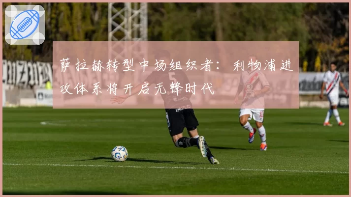 萨拉赫转型中场组织者：利物浦进攻体系将开启无锋时代