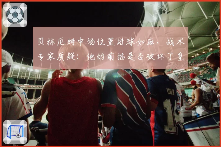 贝林厄姆中场位置进球如麻，战术专家质疑：他的前插是否破坏了皇马攻防平衡？