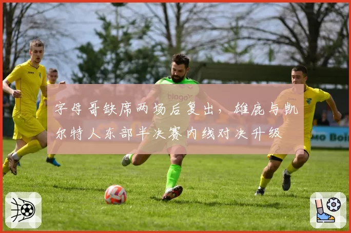 字母哥缺席两场后复出，雄鹿与凯尔特人东部半决赛内线对决升级