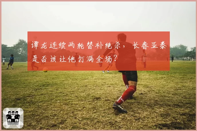 谭龙连续两轮替补绝杀,长春亚泰是否该让他打满全场?
