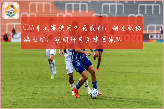 CBA半决赛使用外籍裁判,胡金秋伤病出炉,胡明轩或无缘国家队