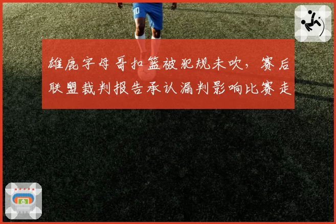 雄鹿字母哥扣篮被犯规未吹，赛后联盟裁判报告承认漏判影响比赛走势