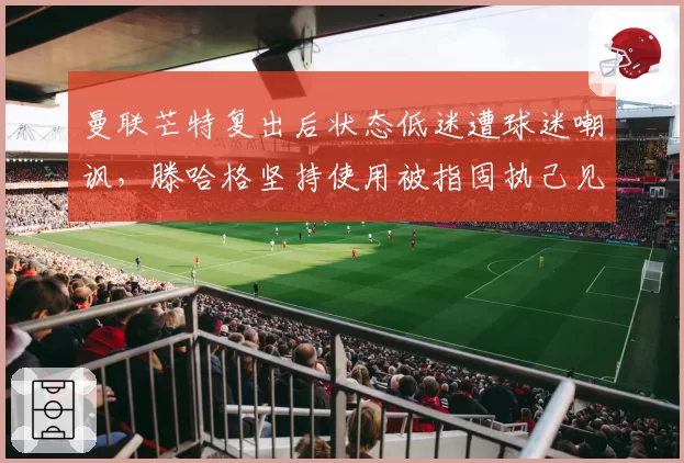 曼联芒特复出后状态低迷遭球迷嘲讽，滕哈格坚持使用被指固执己见