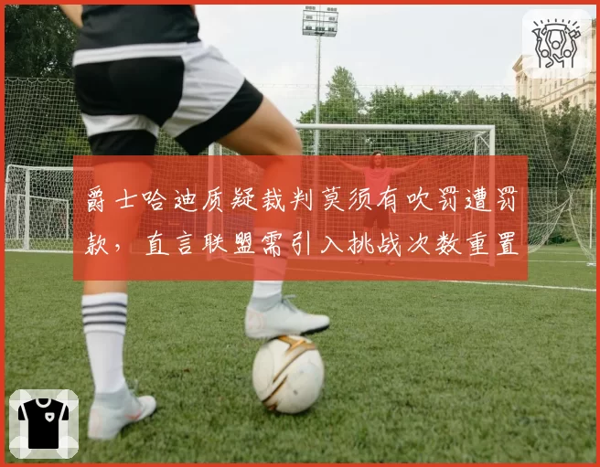 爵士哈迪质疑裁判莫须有吹罚遭罚款，直言联盟需引入挑战次数重置机制