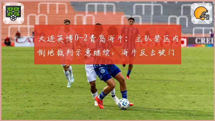 大连英博0-2青岛海牛：主队禁区内倒地裁判示意继续，海牛反击破门遭质疑
