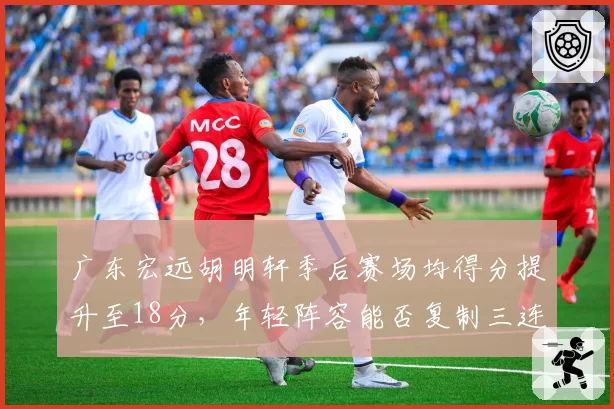 广东宏远胡明轩季后赛场均得分提升至18分，年轻阵容能否复制三连冠辉煌？