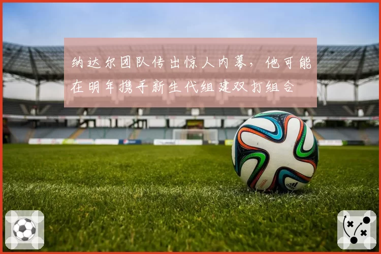 纳达尔团队传出惊人内幕，他可能在明年携手新生代组建双打组合