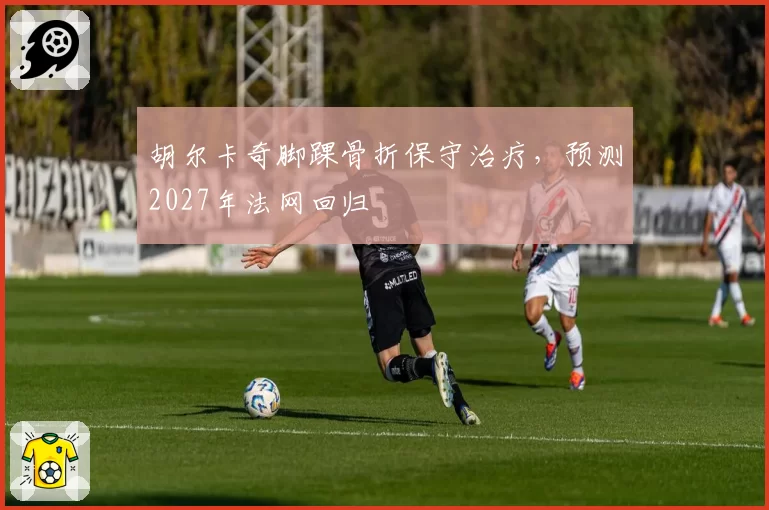 胡尔卡奇脚踝骨折保守治疗，预测2027年法网回归