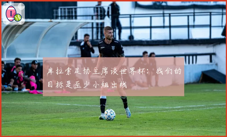 库拉索足协主席谈世界杯：我们的目标是至少小组出线