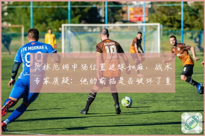 贝林厄姆中场位置进球如麻，战术专家质疑：他的前插是否破坏了皇马攻防平衡？