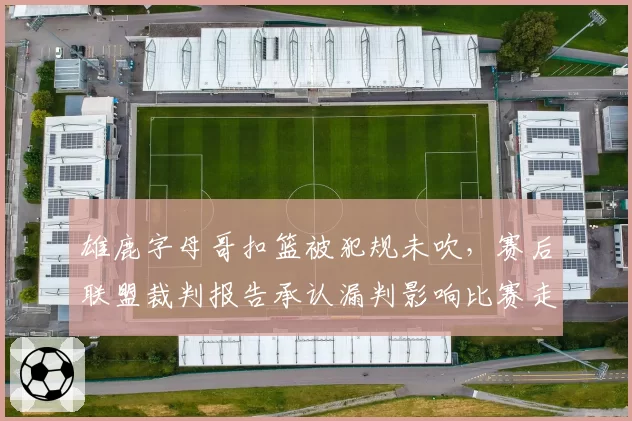 雄鹿字母哥扣篮被犯规未吹，赛后联盟裁判报告承认漏判影响比赛走势