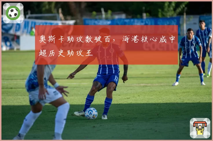 奥斯卡助攻数破百，海港核心成中超历史助攻王