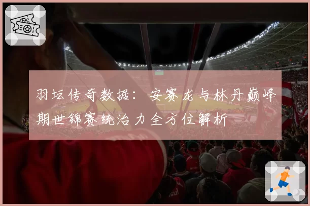 羽坛传奇数据:安赛龙与林丹巅峰期世锦赛统治力全方位解析