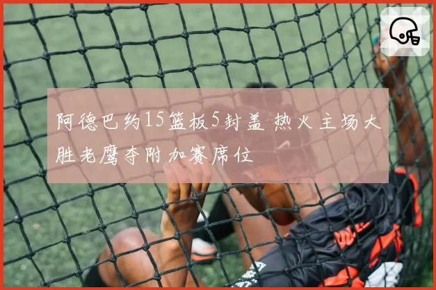 阿德巴约15篮板5封盖 热火主场大胜老鹰夺附加赛席位