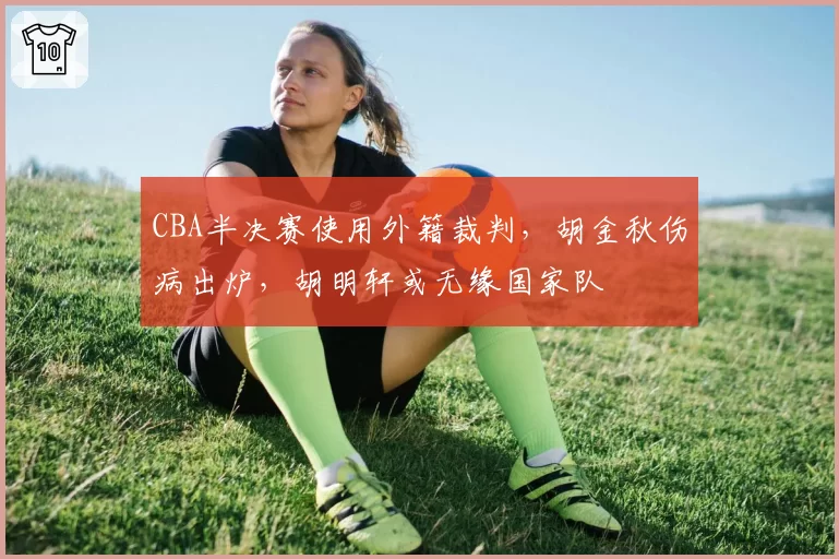 CBA半决赛使用外籍裁判,胡金秋伤病出炉,胡明轩或无缘国家队